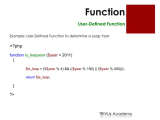 Function
                                         User-Defined Function

Example: User-Defined Function to determine a Leap Year

<?php

function is_leapyear ($year = 2011)
  {

        $is_leap = (!($year % 4) && (($year % 100) || !($year % 400)));

        return $is_leap;

 }

?>



                                                      TRIVUz Academy
 