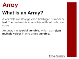 Array
What is an Array?
A variable is a storage area holding a number or
text. The problem is, a variable will hold only one
value.
An array is a special variable, which can store
multiple values in one single variable.




                                      TRIVUz Academy
 