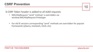 ptsecurity.com
CSRF Prevention
10
X-CSRF-Token header is added to all AJAX requests
• XMLHttpRequest "send" method is overridden via
window.XMLHttpRequest.Prototype
• For old IE versions corresponding "send" methods are overridden for popular
frameworks (jQuery, mootools, ExtJS, etc)
 