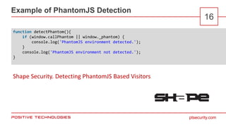 ptsecurity.com
Example of PhantomJS Detection
16
function detectPhantom(){
if (window.callPhantom || window._phantom) {
console.log('PhantomJS environment detected.');
}
console.log('PhantomJS environment not detected.');
}
Shape Security. Detecting PhantomJS Based Visitors
 