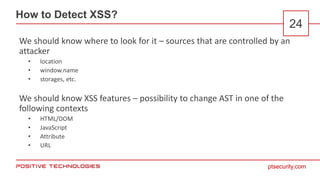 ptsecurity.com
How to Detect XSS?
24
We should know where to look for it – sources that are controlled by an
attacker
• location
• window.name
• storages, etc.
We should know XSS features – possibility to change AST in one of the
following contexts
• HTML/DOM
• JavaScript
• Attribute
• URL
 