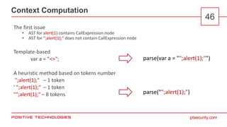 ptsecurity.com
Context Computation
46
The first issue
• AST for alert(1) contains CallExpression node
• AST for ";alert(1);" does not contain CallExpression node
Template-based
var a = "<>";
A heuristic method based on tokens number
";alert(1);" – 1 token
' ";alert(1);" – 1 token
"";alert(1);" – 8 tokens
parse(var a = "";alert(1);"")
parse("";alert(1);")
 