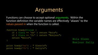 Arguments
Functions can choose to accept optional arguments. Within the
function definition the variable names are effectively “aliases” to the
values passed in when the function is called.
function howdy($lang) {
if ( $lang == 'es' ) return "Hola";
if ( $lang == 'fr' ) return "Bonjour";
return "Hello";
}
print howdy('es') . " Glennn";
print howdy('fr') . " Sallyn";
Hola Glenn
Bonjour Sally
 
