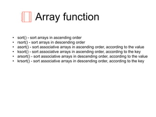 Array function
• sort() - sort arrays in ascending order
• rsort() - sort arrays in descending order
• asort() - sort associative arrays in ascending order, according to the value
• ksort() - sort associative arrays in ascending order, according to the key
• arsort() - sort associative arrays in descending order, according to the value
• krsort() - sort associative arrays in descending order, according to the key
 