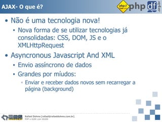 AJAX- O que é? Não é uma tecnologia nova! Nova forma de se utilizar tecnologias já consolidadas: CSS, DOM, JS e o XMLHttpRequest Asyncronous Javascript And XML Envio assíncrono de dados Grandes por míudos: Enviar e receber dados novos sem recarregar a página (background) 