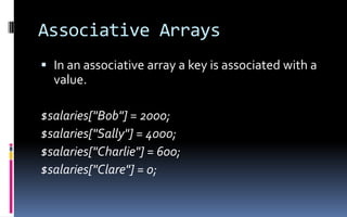 Associative ArraysIn an associative array a key is associated with a value.$salaries[&quot;Bob&quot;] = 2000; $salaries[&quot;Sally&quot;] = 4000; $salaries[&quot;Charlie&quot;] = 600; $salaries[&quot;Clare&quot;] = 0; 