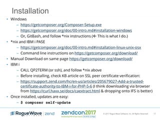 © 2017 Rogue Wave Software, Inc. All Rights Reserved. 17
Installation
• Windows
– https://getcomposer.org/Composer-Setup.exe
– https://getcomposer.org/doc/00-intro.md#installation-windows
– Or, GitBash, and follow *nix instructions ( This is what I do.)
• *nix and IBM i PASE
– https://getcomposer.org/doc/00-intro.md#installation-linux-unix-osx
– Command line instructions on https://getcomposer.org/download/
• Manual Download on same page https://getcomposer.org/download/
• IBM i
– CALL QP2TERM (or ssh), and follow *nix above
– Before installing, check KB article on SSL peer certificate verification:
– https://support.zend.com/hc/en-us/articles/205679027-Add-a-trusted-
certificate-authority-to-IBM-i-for-PHP-5-6 (I think downloading via browser
from https://curl.haxx.se/docs/caextract.html & dropping onto IFS is better)
• Once installed, updates are easy:
– $ composer self-update
 