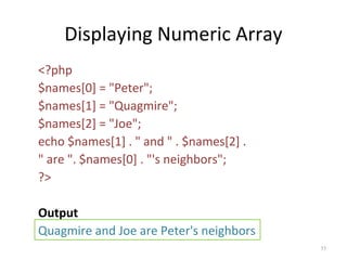 Displaying Numeric Array
<?php
$names[0] = "Peter";
$names[1] = "Quagmire";
$names[2] = "Joe";
echo $names[1] . " and " . $names[2] .
" are ". $names[0] . "'s neighbors";
?>
Output
Quagmire and Joe are Peter's neighbors
35

 