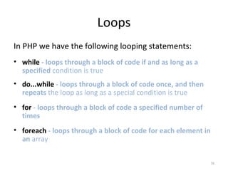 Loops
In PHP we have the following looping statements:
• while - loops through a block of code if and as long as a
specified condition is true
• do...while - loops through a block of code once, and then
repeats the loop as long as a special condition is true
• for - loops through a block of code a specified number of
times
• foreach - loops through a block of code for each element in
an array
38

 