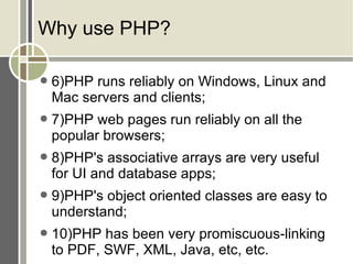Why use PHP? 6)PHP runs reliably on Windows, Linux and Mac servers and clients; 7)PHP web pages run reliably on all the popular browsers; 8)PHP's associative arrays are very useful for UI and database apps; 9)PHP's object oriented classes are easy to understand; 10)PHP has been very promiscuous-linking to PDF, SWF, XML, Java, etc, etc. 