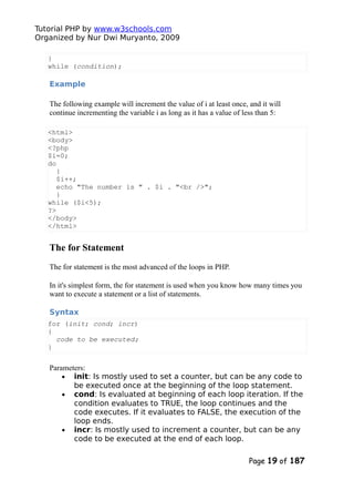 Tutorial PHP by www.w3schools.com
Organized by Nur Dwi Muryanto, 2009
}
while (condition);
Example
The following example will increment the value of i at least once, and it will
continue incrementing the variable i as long as it has a value of less than 5:
<html>
<body>
<?php
$i=0;
do
{
$i++;
echo "The number is " . $i . "<br />";
}
while ($i<5);
?>
</body>
</html>
The for Statement
The for statement is the most advanced of the loops in PHP.
In it's simplest form, the for statement is used when you know how many times you
want to execute a statement or a list of statements.
Syntax
for (init; cond; incr)
{
code to be executed;
}
Parameters:
• init: Is mostly used to set a counter, but can be any code to
be executed once at the beginning of the loop statement.
• cond: Is evaluated at beginning of each loop iteration. If the
condition evaluates to TRUE, the loop continues and the
code executes. If it evaluates to FALSE, the execution of the
loop ends.
• incr: Is mostly used to increment a counter, but can be any
code to be executed at the end of each loop.
Page 19 of 187
 
