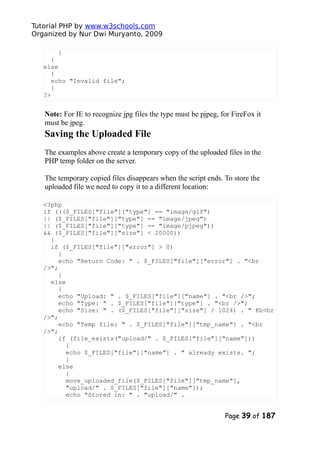 Tutorial PHP by www.w3schools.com
Organized by Nur Dwi Muryanto, 2009
}
}
else
{
echo "Invalid file";
}
?>
Note: For IE to recognize jpg files the type must be pjpeg, for FireFox it
must be jpeg.
Saving the Uploaded File
The examples above create a temporary copy of the uploaded files in the
PHP temp folder on the server.
The temporary copied files disappears when the script ends. To store the
uploaded file we need to copy it to a different location:
<?php
if ((($_FILES["file"]["type"] == "image/gif")
|| ($_FILES["file"]["type"] == "image/jpeg")
|| ($_FILES["file"]["type"] == "image/pjpeg"))
&& ($_FILES["file"]["size"] < 20000))
{
if ($_FILES["file"]["error"] > 0)
{
echo "Return Code: " . $_FILES["file"]["error"] . "<br
/>";
}
else
{
echo "Upload: " . $_FILES["file"]["name"] . "<br />";
echo "Type: " . $_FILES["file"]["type"] . "<br />";
echo "Size: " . ($_FILES["file"]["size"] / 1024) . " Kb<br
/>";
echo "Temp file: " . $_FILES["file"]["tmp_name"] . "<br
/>";
if (file_exists("upload/" . $_FILES["file"]["name"]))
{
echo $_FILES["file"]["name"] . " already exists. ";
}
else
{
move_uploaded_file($_FILES["file"]["tmp_name"],
"upload/" . $_FILES["file"]["name"]);
echo "Stored in: " . "upload/" .
Page 39 of 187
 