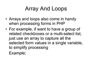 Array And Loops Arrays and loops also come in handy when processing forms in PHP For example, if want to have a group of related checkboxes or a multi-select list, just use an array to capture all the selected form values in a single variable, to simplify processing  Example; 