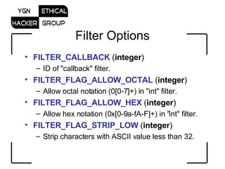 Filter Options FILTER_CALLBACK  ( integer )  ID of &quot;callback&quot; filter.  FILTER_FLAG_ALLOW_OCTAL  ( integer )  Allow octal notation (0[0-7]+) in &quot;int&quot; filter.  FILTER_FLAG_ALLOW_HEX  ( integer )  Allow hex notation (0x[0-9a-fA-F]+) in &quot;int&quot; filter.  FILTER_FLAG_STRIP_LOW  ( integer )  Strip characters with ASCII value less than 32.  