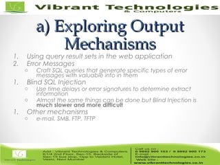 a) Exploring Outputa) Exploring Output
MechanismsMechanisms
1. Using query result sets in the web application
2. Error Messages
o Craft SQL queries that generate specific types of error
messages with valuable info in them
1. Blind SQL Injection
o Use time delays or error signatures to determine extract
information
o Almost the same things can be done but Blind Injection is
much slower and more difficult
1. Other mechanisms
o e-mail, SMB, FTP, TFTP
 