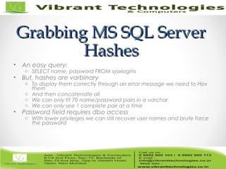Grabbing MS SQL ServerGrabbing MS SQL Server
HashesHashes
• An easy query:
o SELECT name, password FROM sysxlogins
• But, hashes are varbinary
o To display them correctly through an error message we need to Hex
them
o And then concatenate all
o We can only fit 70 name/password pairs in a varchar
o We can only see 1 complete pair at a time
• Password field requires dbo access
o With lower privileges we can still recover user names and brute force
the password
 