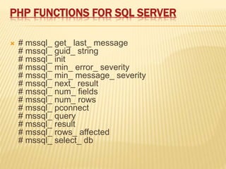 PHP FUNCTIONS FOR SQL SERVER
 # mssql_ get_ last_ message
# mssql_ guid_ string
# mssql_ init
# mssql_ min_ error_ severity
# mssql_ min_ message_ severity
# mssql_ next_ result
# mssql_ num_ fields
# mssql_ num_ rows
# mssql_ pconnect
# mssql_ query
# mssql_ result
# mssql_ rows_ affected
# mssql_ select_ db
 