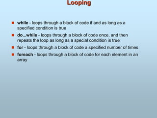Looping
 while - loops through a block of code if and as long as a
specified condition is true
 do...while - loops through a block of code once, and then
repeats the loop as long as a special condition is true
 for - loops through a block of code a specified number of times
 foreach - loops through a block of code for each element in an
array
 