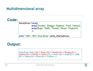 Multidimensional array


   Code:




   Output:
           Array three: Array ( [0] => Array ( [0] => Scooby [1] => Shaggy [2] =>
           Daphne [3] => Fred [4] => Velma ) [1] => Array ( [0] => Bugs [1] => Daffy
           [2] => Tweety [3] => Elmer [4] => Foghorn ) )



| 11                           © All rights reserved. Zend Technologies, Inc.          02/04/
                                                                                       10
 