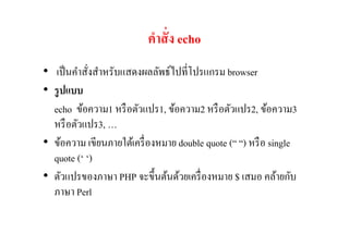 คําสั+ ง echo
• เป็ นคําสังสําหรับแสดงผลลัพธ์ไปทีโปรแกรม browser
• รู ปแบบ
  echo ข้อความ1 หรื อตัวแปร1, ข้อความ2 หรื อตัวแปร2, ข้อความ3
  หรื อตัวแปร3, …
• ข้อความ เขียนภายใต้เครื องหมาย double quote (“ “) หรื อ single
  quote (‘ ‘)
• ตัวแปรของภาษา PHP จะขึนต้นด้วยเครื องหมาย $ เสมอ คล้ายกับ
  ภาษา Perl
 