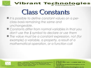 Class ConstantsClass Constants
 It is possible to define constant values on a per-
class basis remaining the same and
unchangeable.
 Constants differ from normal variables in that you
don't use the $ symbol to declare or use them
 The value must be a constant expression, not (for
example) a variable, a property, a result of a
mathematical operation, or a function call
 