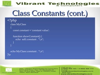 Class Constants (cont.)Class Constants (cont.)
<?php
class MyClass
{
    const constant = 'constant value';
    function showConstant() {
        echo  self::constant . "n";
    }
}
echo MyClass::constant . "n";
?>
<?php
class MyClass
{
    const constant = 'constant value';
    function showConstant() {
        echo  self::constant . "n";
    }
}
echo MyClass::constant . "n";
?>
 