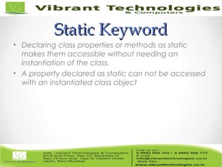 Static KeywordStatic Keyword
• Declaring class properties or methods as static
makes them accessible without needing an
instantiation of the class.
• A property declared as static can not be accessed
with an instantiated class object
 