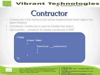 ContructorContructor
• Constructor is the method that will be implemented when object has
been initiated
• Commonly, constructor is used to initialize the object
• Use function __construct to create constructor in PHP
<?php
class Demo
{
function __construct
{
}
}
?>
 