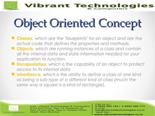 Object Oriented ConceptObject Oriented Concept
 Classes, which are the "blueprints" for an object and are the
actual code that defines the properties and methods.
 Objects, which are running instances of a class and contain
all the internal data and state information needed for your
application to function.
 Encapsulation, which is the capability of an object to protect
access to its internal data
 Inheritance, which is the ability to define a class of one kind
as being a sub-type of a different kind of class (much the
same way a square is a kind of rectangle).
 