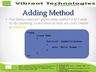 Adding MethodAdding Method
• The Demo class isn't particularly useful if it isn't able
to do anything, so let's look at how you can create
a method.
<?php
class Demo
{
function SayHello($name)
{
echo “Hello $name !”;
}
}
?>
 