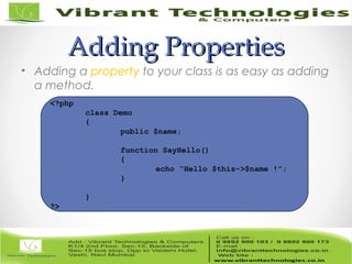 Adding PropertiesAdding Properties
• Adding a property to your class is as easy as adding
a method.
<?php
class Demo
{
public $name;
function SayHello()
{
echo “Hello $this->$name !”;
}
}
?>
 