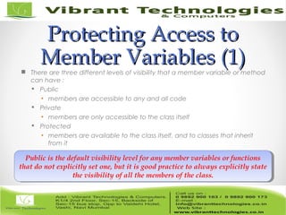 Protecting Access toProtecting Access to
Member VariablesMember Variables (1)(1) There are three different levels of visibility that a member variable or method
can have :
 Public
▪ members are accessible to any and all code
 Private
▪ members are only accessible to the class itself
 Protected
▪ members are available to the class itself, and to classes that inherit
from it
Public is the default visibility level for any member variables or functions
that do not explicitly set one, but it is good practice to always explicitly state
the visibility of all the members of the class.
Public is the default visibility level for any member variables or functions
that do not explicitly set one, but it is good practice to always explicitly state
the visibility of all the members of the class.
 