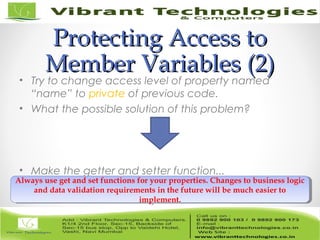 Protecting Access toProtecting Access to
Member VariablesMember Variables (2)(2)
• Try to change access level of property named
“name” to private of previous code.
• What the possible solution of this problem?
• Make the getter and setter function...
Always use get and set functions for your properties. Changes to business logic
and data validation requirements in the future will be much easier to
implement.
Always use get and set functions for your properties. Changes to business logic
and data validation requirements in the future will be much easier to
implement.
 