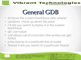 General GDBGeneral GDB
• bt shows the current backtrace (also where)
• up/down move up down the stack
• f # lets you switch to frame # in the current
backtrace
• set var=value
• call allows call of a function (the syntax can get
funky)
• jump (dump to a particular line of code)
• Thread # lets you switch to a particular thread
 