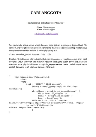 So, mari mulai kding untuk select datanya, pada latihan sebelumnya telah dibuat file
connect.php yang berisi fungsi untuk koneksi ke database, kita gunakan lagi file tersebut
dengan menambahkan baris ini di index.php paling atas.
<?php require_once('connect.php');?>
Didalam file index.php, kita variabel untuk menyimpan query , hasil query, dan array hasil
querynya untuk kemudian kita masukan kedalam tabel yang sudah dibuat tadi. Silahkan
masukan kode php ini dibawah <tr>nya id_anggota,nama, umur., sebelumnya hapus
contoh data yang telah kita buat dengan HTML tadi.
…
<td><strong>Umur</strong></td>
</tr>
<?php
$sql = "SELECT * FROM anggota";
$query = mysql_query($sql) or die("Gagal 
eksekusi");
while($row = mysql_fetch_assoc($query)) {
$id = $row['id_anggota'];
$nama =  $row['nama_anggota'];
$umur = $row['umur'];
echo'<tr><td>'.$id.'</td><td>'.
$nama.'</td><td><span style="margin­right:10px">'.$umur.'</span>
<a href="#">Edit</a>|<a 
href="#">Hapus</a></td></tr>';
}
}
 