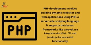 PHP development involves
building dynamic websites and
web applications using PHP, a
server-side scripting language.
It supports databases,
frameworks like Laravel, and
integrates with HTML, CSS, and
JavaScript for interactive
functionality.
 