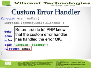 Custom Error HandlerCustom Error Handler
function err_handler(
$errcode,$errmsg,$file,$lineno) {
echo ‘An error has occurred!<br />’;
echo “file: $file<br />”;
echo “line: $lineno<br />”;
echo “Problem: $errmsg”;
return true;
}
return true;
Return true to let PHP know
that the custom error handler
has handled the error OK.
 