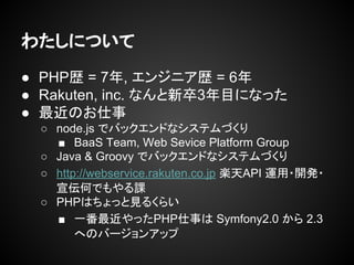 わたしについて
● PHP歴 = 7年, エンジニア歴 = 6年
● Rakuten, inc. なんと新卒4年目になる
● 最近のお仕事
○ node.js でバックエンドなシステムづくり
■ BaaS Team, Web Sevice Platform Group
○ Java & Groovy でバックエンドなシステムづくり
○ http://webservice.rakuten.co.jp 楽天API 運用・開発・
宣伝何でもやる課
○ PHPはちょっと見るくらい
■ 一番最近やったPHP仕事は Symfony2.0 から 2.3
へのバージョンアップ
 