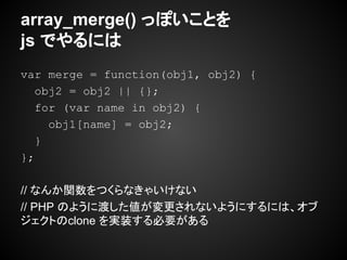 array_merge() っぽいことを
js でやるには
var merge = function(obj1, obj2) {
obj2 = obj2 || {};
for (var name in obj2) {
obj1[name] = obj2;
}
};
// なんか関数をつくらなきゃいけない
// PHP のように渡した値が変更されないようにするには、オブ
ジェクトのclone を実装する必要がある
 