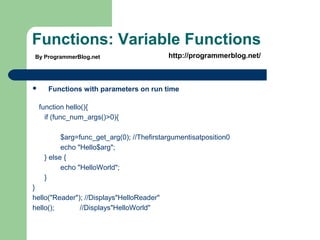 Functions: Variable Functions
 Functions with parameters on run time
function hello(){
if (func_num_args()>0){
$arg=func_get_arg(0); //Thefirstargumentisatposition0
echo "Hello$arg";
} else {
echo "HelloWorld";
}
}
hello("Reader"); //Displays"HelloReader"
hello(); //Displays"HelloWorld"
By ProgrammerBlog.net http://programmerblog.net/
 