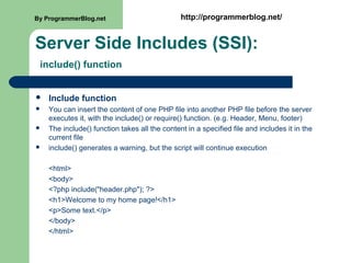 Server Side Includes (SSI):
include() function
 Include function
 You can insert the content of one PHP file into another PHP file before the server
executes it, with the include() or require() function. (e.g. Header, Menu, footer)
 The include() function takes all the content in a specified file and includes it in the
current file
 include() generates a warning, but the script will continue execution
<html>
<body>
<?php include("header.php"); ?>
<h1>Welcome to my home page!</h1>
<p>Some text.</p>
</body>
</html>
By ProgrammerBlog.net http://programmerblog.net/
 