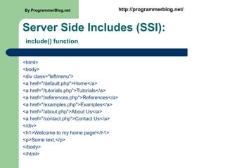 Server Side Includes (SSI):
include() function
<html>
<body>
<div class="leftmenu">
<a href="/default.php">Home</a>
<a href="/tutorials.php">Tutorials</a>
<a href="/references.php">References</a>
<a href="/examples.php">Examples</a>
<a href="/about.php">About Us</a>
<a href="/contact.php">Contact Us</a>
</div>
<h1>Welcome to my home page!</h1>
<p>Some text.</p>
</body>
</html>
By ProgrammerBlog.net http://programmerblog.net/
 
