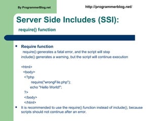 Server Side Includes (SSI):
require() function
 Require function
require() generates a fatal error, and the script will stop
include() generates a warning, but the script will continue execution
<html>
<body>
<?php
require("wrongFile.php");
echo "Hello World!";
?>
</body>
</html>
 It is recommended to use the require() function instead of include(), because
scripts should not continue after an error.
By ProgrammerBlog.net http://programmerblog.net/
 