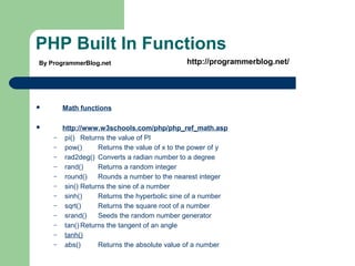 PHP Built In Functions
 Math functions
 http://www.w3schools.com/php/php_ref_math.asp
– pi() Returns the value of PI
– pow() Returns the value of x to the power of y
– rad2deg() Converts a radian number to a degree
– rand() Returns a random integer
– round() Rounds a number to the nearest integer
– sin() Returns the sine of a number
– sinh() Returns the hyperbolic sine of a number
– sqrt() Returns the square root of a number
– srand() Seeds the random number generator
– tan() Returns the tangent of an angle
– tanh()
– abs() Returns the absolute value of a number
By ProgrammerBlog.net http://programmerblog.net/
 
