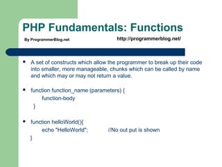 PHP Fundamentals: Functions
 A set of constructs which allow the programmer to break up their code
into smaller, more manageable, chunks which can be called by name
and which may or may not return a value.
 function function_name (parameters) {
function-body
}
 function helloWorld(){
echo "HelloWorld"; //No out put is shown
}
By ProgrammerBlog.net http://programmerblog.net/
 