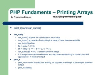 PHP Fundaments – Printing Arrays
 print_r() and var_dump()
 var_dump
– var_dump() outputs the data types of each value
– var_dump() is capable of outputting the value of more than one variable
– var_dump($states);
– $a = array (1, 2, 3);
– $b = array (’a’ => 1, ’b’ => 2, ’c’ => 3);
– var_dump ($a + $b); // creates union of arrays
– If 2 arrays have common elements and also share same string or numeric key will
appearance in result or output
 print_r
– print_r can return its output as a string, as opposed to writing it to the script’s standard
output
– print_r($states);
By ProgrammerBlog.net http://programmerblog.net/
 