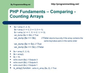 PHP Fundaments – Comparing -
Counting Arrays
 $a = array (1, 2, 3);
$b = array (1 => 2, 2 => 3, 0 => 1);
$c = array (’a’ => 1, ’b’ => 2, ’c’ => 3);
var_dump ($a == $b); // True
var_dump ($a === $b); // False returns true only if the array contains the
same key/value pairs in the same order
var_dump ($a == $c); // True
var_dump ($a === $c); // False
 $a = array (1, 2, 4);
 $b = array();
 $c = 10;
 echo count ($a); // Outputs 3
 echo count ($b); // Outputs 0
 echo count ($c); // Outputs 1
 is_array() function : echo in_array ($a, 2); // True
By ProgrammerBlog.net http://programmerblog.net/
 