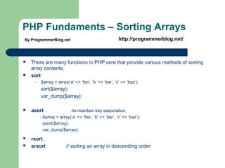 PHP Fundaments – Sorting Arrays
 There are many functions in PHP core that provide various methods of sorting
array contents.
 sort
– $array = array(’a’ => ’foo’, ’b’ => ’bar’, ’c’ => ’baz’);
sort($array);
var_dump($array);
 asort //to maintain key association,
- $array = array(’a’ => ’foo’, ’b’ => ’bar’, ’c’ => ’baz’);
asort($array);
var_dump($array);
 rsort,
 arsort // sorting an array in descending order
By ProgrammerBlog.net http://programmerblog.net/
 