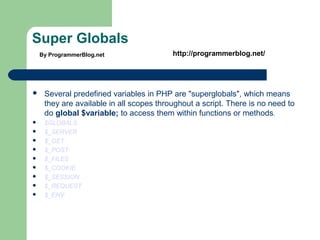 Super Globals
 Several predefined variables in PHP are "superglobals", which means
they are available in all scopes throughout a script. There is no need to
do global $variable; to access them within functions or methods.
 $GLOBALS
 $_SERVER
 $_GET
 $_POST
 $_FILES
 $_COOKIE
 $_SESSION
 $_REQUEST
 $_ENV
By ProgrammerBlog.net http://programmerblog.net/
 
