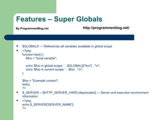 Features – Super Globals
 $GLOBALS — References all variables available in global scope
 <?php
function test() {
$foo = "local variable";
echo '$foo in global scope: ' . $GLOBALS["foo"] . "n";
echo '$foo in current scope: ' . $foo . "n";
}
$foo = "Example content";
test();
?>
 $_SERVER -- $HTTP_SERVER_VARS [deprecated] — Server and execution environment
information
 <?php
echo $_SERVER['SERVER_NAME'];
?>
By ProgrammerBlog.net http://programmerblog.net/
 